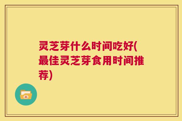 灵芝芽什么时间吃好(最佳灵芝芽食用时间推荐)  第1张
