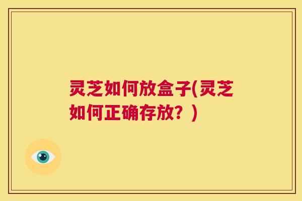 灵芝如何放盒子(灵芝如何正确存放？)  第1张
