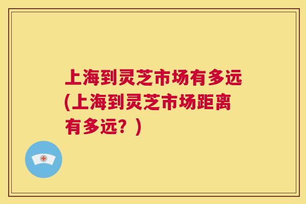 上海到灵芝市场有多远(上海到灵芝市场距离有多远？)  第1张