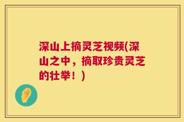 深山上摘灵芝视频(深山之中，摘取珍贵灵芝的壮举！)  第1张