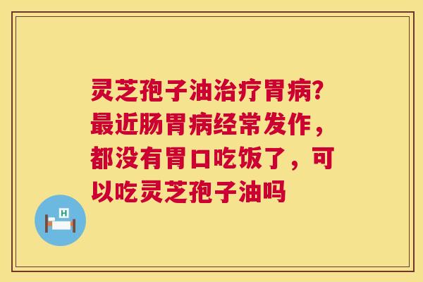 灵芝孢子油治疗胃病？最近肠胃病经常发作，都没有胃口吃饭了，可以吃灵芝孢子油吗  第1张