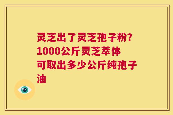 灵芝出了灵芝孢子粉？1000公斤灵芝萃体可取出多少公斤纯孢子油  第1张