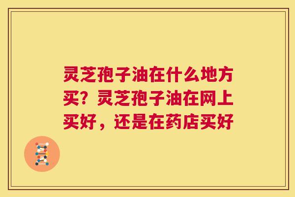 灵芝孢子油在什么地方买？灵芝孢子油在网上买好，还是在药店买好  第1张