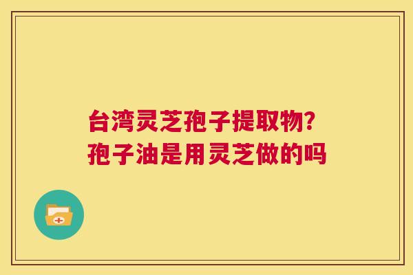 台湾灵芝孢子提取物？孢子油是用灵芝做的吗  第1张