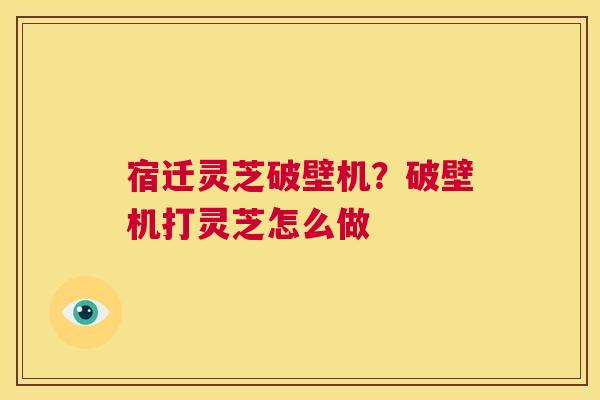 宿迁灵芝破壁机？破壁机打灵芝怎么做  第1张