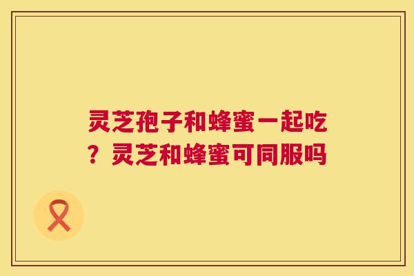 灵芝孢子和蜂蜜一起吃？灵芝和蜂蜜可同服吗  第1张