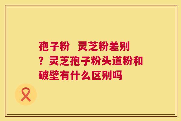 孢子粉  灵芝粉差别？灵芝孢子粉头道粉和破壁有什么区别吗 第1张