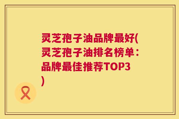灵芝孢子油品牌最好(灵芝孢子油排名榜单：品牌最佳推荐TOP3)  第1张