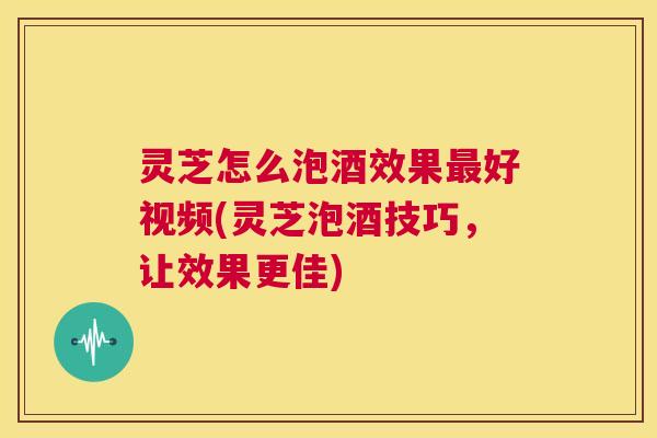 灵芝怎么泡酒效果最好视频(灵芝泡酒技巧，让效果更佳)  第1张