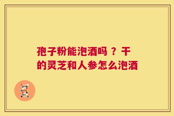 孢子粉能泡酒吗 ？干的灵芝和人参怎么泡酒  第1张