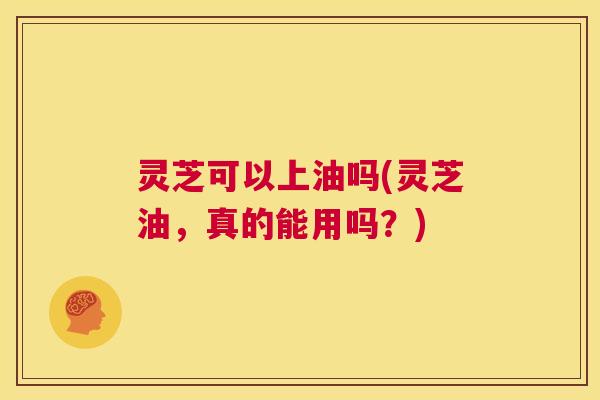 灵芝可以上油吗(灵芝油，真的能用吗？)  第1张