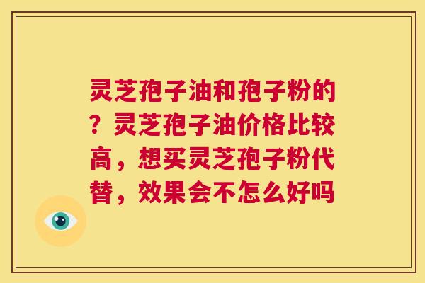 灵芝孢子油和孢子粉的？灵芝孢子油价格比较高，想买灵芝孢子粉代替，效果会不怎么好吗  第1张