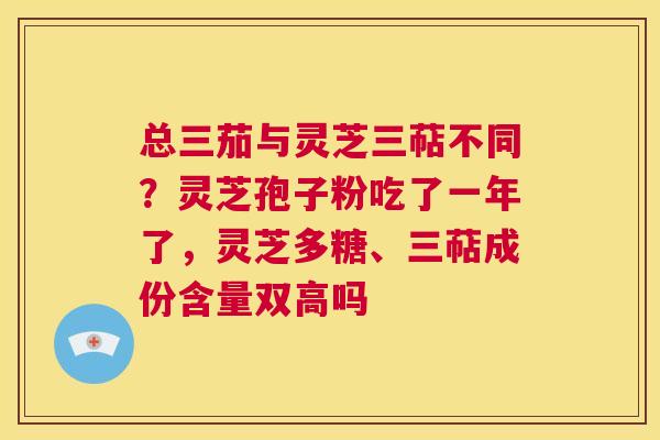 总三茄与灵芝三萜不同？灵芝孢子粉吃了一年了，灵芝多糖、三萜成份含量双高吗  第1张