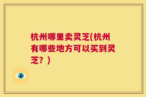 杭州哪里卖灵芝(杭州有哪些地方可以买到灵芝？)  第1张