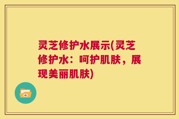 灵芝修护水展示(灵芝修护水：呵护肌肤，展现美丽肌肤)  第1张