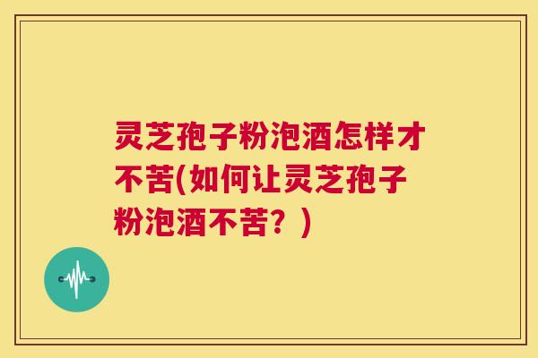 灵芝孢子粉泡酒怎样才不苦(如何让灵芝孢子粉泡酒不苦？)  第1张