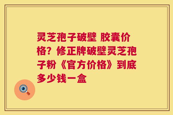 灵芝孢子破壁 胶囊价格？修正牌破壁灵芝孢子粉《官方价格》到底多少钱一盒  第1张