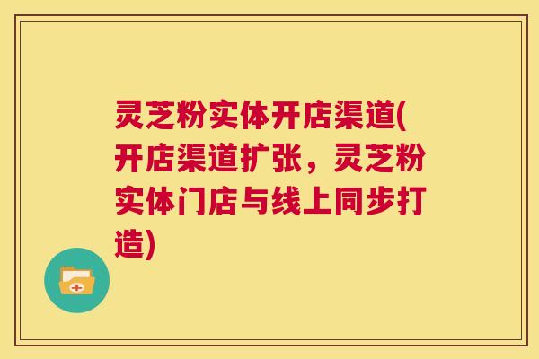 灵芝粉实体开店渠道(开店渠道扩张，灵芝粉实体门店与线上同步打造)  第1张