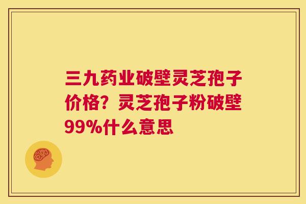 三九药业破壁灵芝孢子价格？灵芝孢子粉破壁99%什么意思  第1张