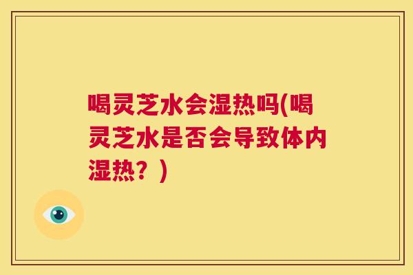 喝灵芝水会湿热吗(喝灵芝水是否会导致体内湿热？)  第1张