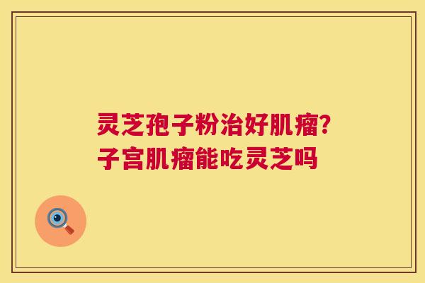 灵芝孢子粉治好肌瘤？子宫肌瘤能吃灵芝吗  第1张