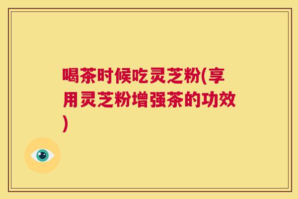 喝茶时候吃灵芝粉(享用灵芝粉增强茶的功效)  第1张