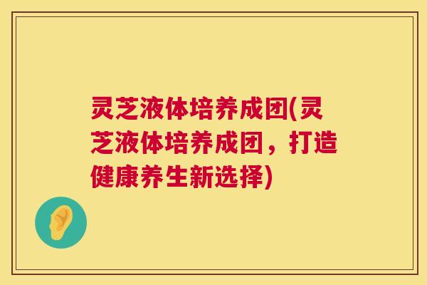 灵芝液体培养成团(灵芝液体培养成团，打造健康养生新选择)  第1张