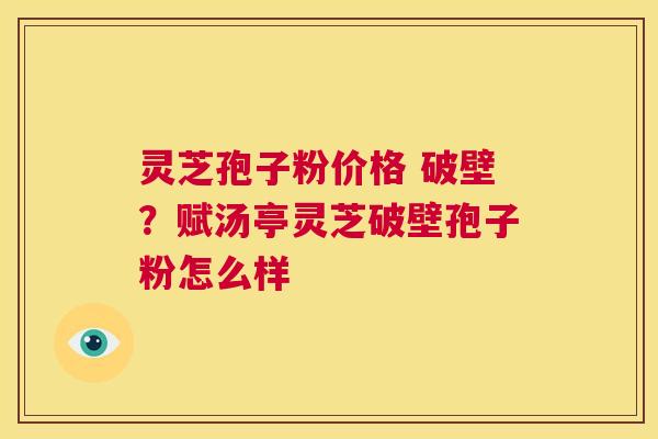 灵芝孢子粉价格 破壁？赋汤亭灵芝破壁孢子粉怎么样  第1张