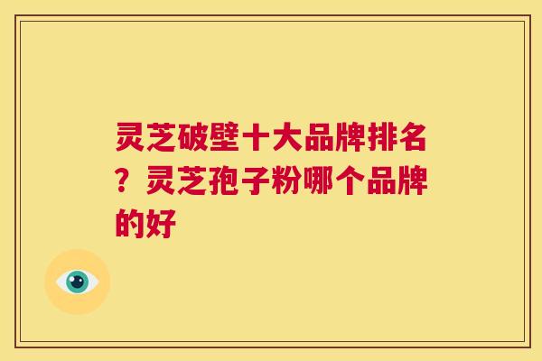灵芝破壁十大品牌排名？灵芝孢子粉哪个品牌的好  第1张