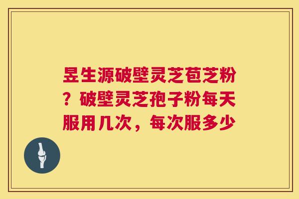昱生源破壁灵芝苞芝粉？破壁灵芝孢子粉每天服用几次，每次服多少  第1张