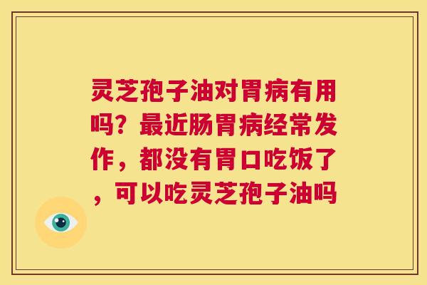 灵芝孢子油对胃病有用吗？最近肠胃病经常发作，都没有胃口吃饭了，可以吃灵芝孢子油吗  第1张