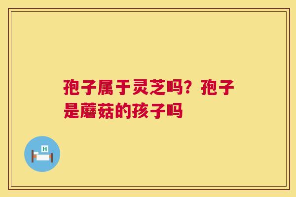 孢子属于灵芝吗？孢子是蘑菇的孩子吗  第1张