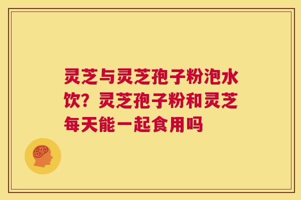 灵芝与灵芝孢子粉泡水饮？灵芝孢子粉和灵芝每天能一起食用吗  第1张