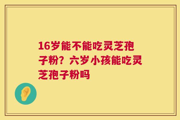 16岁能不能吃灵芝孢子粉？六岁小孩能吃灵芝孢子粉吗  第1张