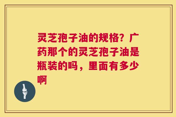 灵芝孢子油的规格？广药那个的灵芝孢子油是瓶装的吗，里面有多少啊  第1张