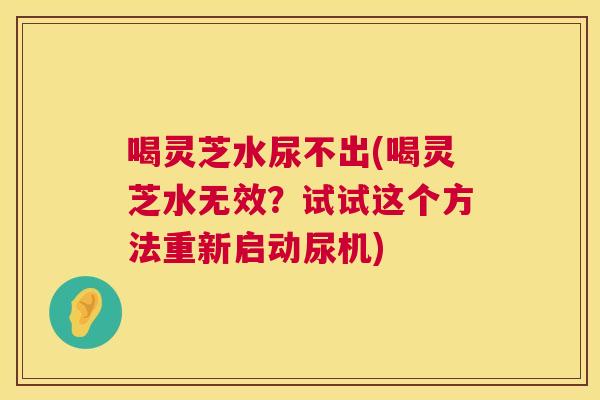 喝灵芝水尿不出(喝灵芝水无效？试试这个方法重新启动尿机)  第1张