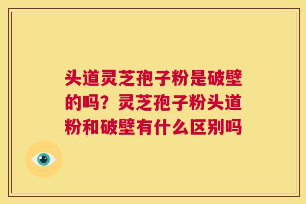 头道灵芝孢子粉是破壁的吗？灵芝孢子粉头道粉和破壁有什么区别吗  第1张
