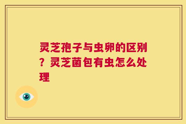 灵芝孢子与虫卵的区别？灵芝菌包有虫怎么处理  第1张