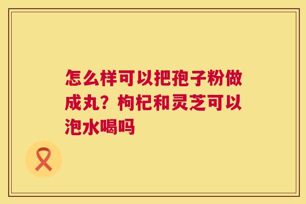 怎么样可以把孢子粉做成丸？枸杞和灵芝可以泡水喝吗  第1张