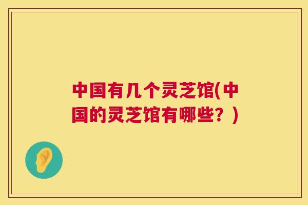 中国有几个灵芝馆(中国的灵芝馆有哪些？)  第1张
