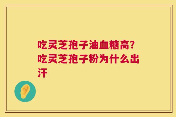 吃灵芝孢子油血糖高？吃灵芝孢子粉为什么出汗  第1张