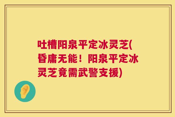 吐槽阳泉平定冰灵芝(昏庸无能！阳泉平定冰灵芝竟需武警支援)  第1张