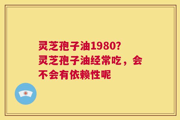 灵芝孢子油1980？灵芝孢子油经常吃，会不会有依赖性呢  第1张