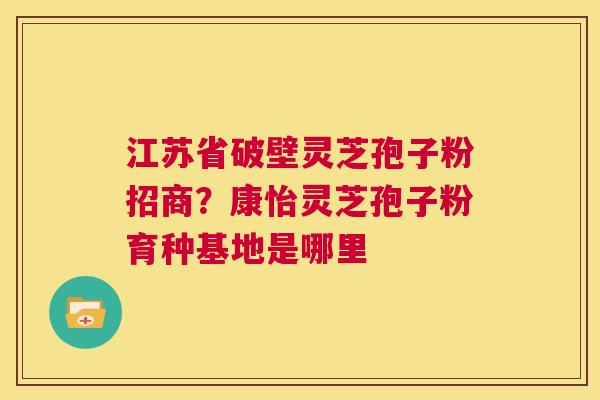 江苏省破壁灵芝孢子粉招商？康怡灵芝孢子粉育种基地是哪里  第1张