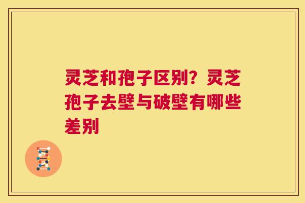 灵芝和孢子区别？灵芝孢子去壁与破壁有哪些差别  第1张