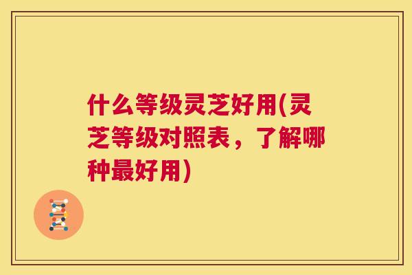 什么等级灵芝好用(灵芝等级对照表，了解哪种最好用)  第1张
