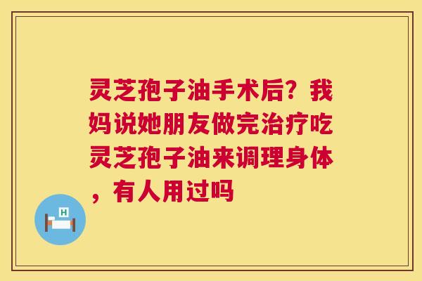 灵芝孢子油手术后？我妈说她朋友做完治疗吃灵芝孢子油来调理身体，有人用过吗  第1张