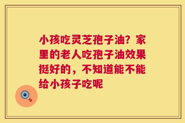 小孩吃灵芝孢子油？家里的老人吃孢子油效果挺好的，不知道能不能给小孩子吃呢  第1张