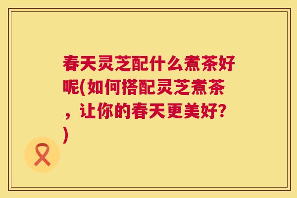 春天灵芝配什么煮茶好呢(如何搭配灵芝煮茶，让你的春天更美好？)  第1张