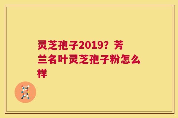 灵芝孢子2019？芳兰名叶灵芝孢子粉怎么样  第1张